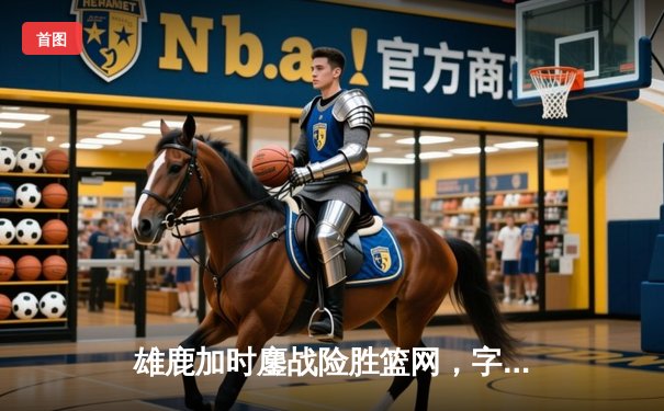 雄鹿加时鏖战险胜篮网，字母哥36+12+5主宰关键时刻