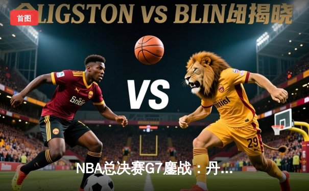 NBA总决赛G7鏖战：丹佛掘金逆转迈阿密热火，首夺总冠军