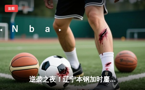 逆袭之夜！辽宁本钢加时鏖战逆转广东宏远，赵继伟33分导演惊天翻盘